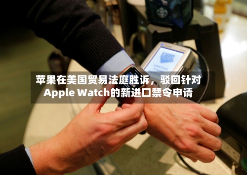 苹果在美国贸易法庭胜诉，驳回针对Apple Watch的新进口禁令申请-第3张图片