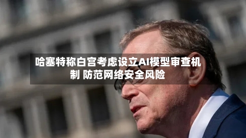 哈塞特称白宫考虑设立AI模型审查机制 防范网络安全风险