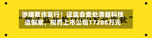 涉嫌欺诈发行！证监会查处清越科技造假案，拟罚上市公司17288万元