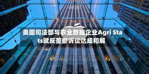 美国司法部与农业数据企业Agri Stats就反垄断诉讼达成和解