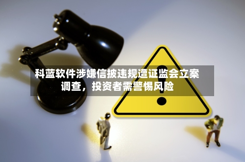 科蓝软件涉嫌信披违规遭证监会立案调查，投资者需警惕风险