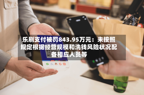 乐刷支付被罚843.95万元：未按照规定根据经营规模和洗钱风险状况配备相应人员等