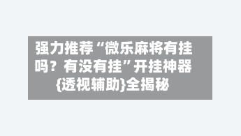 强力推荐“微乐麻将有挂吗？有没有挂”开挂神器{透视辅助}全揭秘