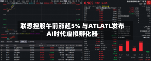 联想控股午前涨超5% 与ATLATL发布AI时代虚拟孵化器