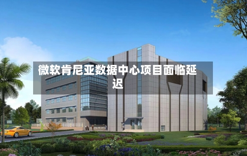 微软肯尼亚数据中心项目面临延迟