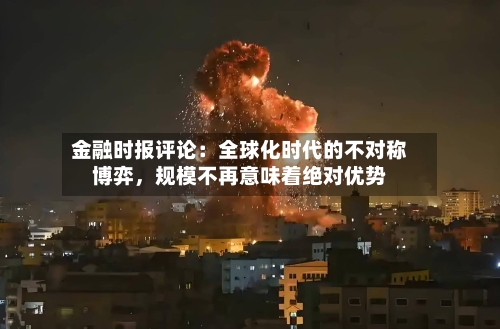 金融时报评论：全球化时代的不对称博弈，规模不再意味着绝对优势
