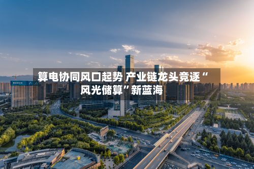 算电协同风口起势 产业链龙头竞逐“风光储算”新蓝海