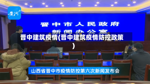 晋中建筑疫情(晋中建筑疫情防控政策)