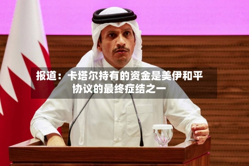 报道：卡塔尔持有的资金是美伊和平协议的最终症结之一