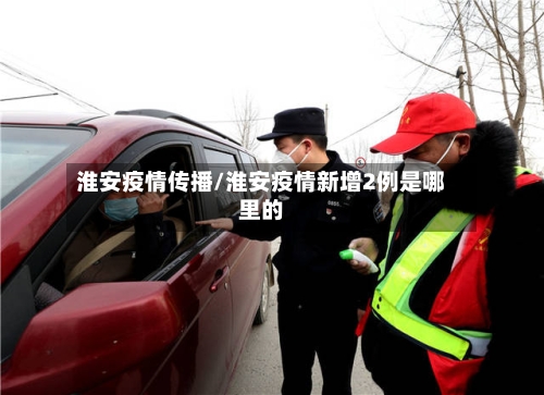 淮安疫情传播/淮安疫情新增2例是哪里的