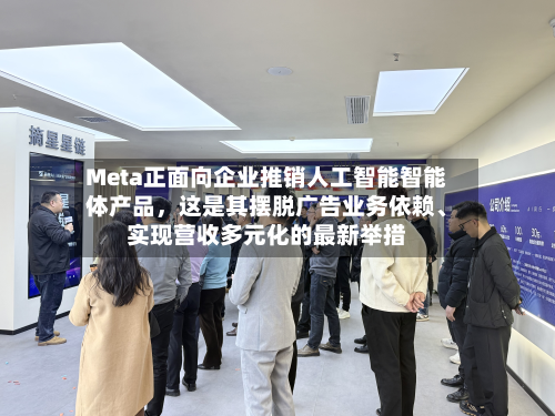 Meta正面向企业推销人工智能智能体产品，这是其摆脱广告业务依赖、实现营收多元化的最新举措