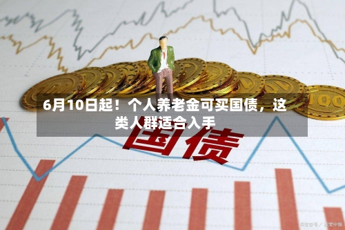 6月10日起！个人养老金可买国债，这类人群适合入手