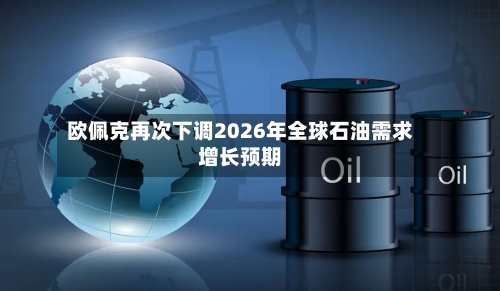欧佩克再次下调2026年全球石油需求增长预期