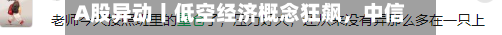 A股异动丨低空经济概念狂飙，中信海直、万丰奥威、宗申动力等多股涨停