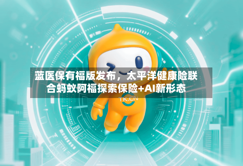 蓝医保有福版发布，太平洋健康险联合蚂蚁阿福探索保险+AI新形态