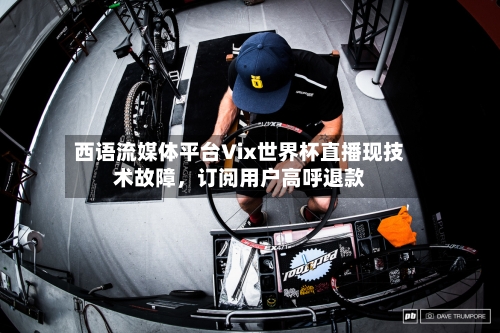 西语流媒体平台Vix世界杯直播现技术故障,订阅用户高呼退款
