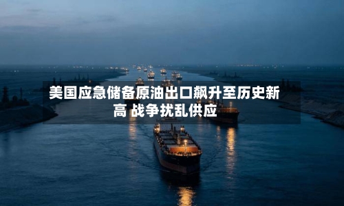 美国应急储备原油出口飙升至历史新高 战争扰乱供应