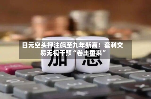 日元空头押注飙至九年新高！套利交易无视干预“卷土重来”