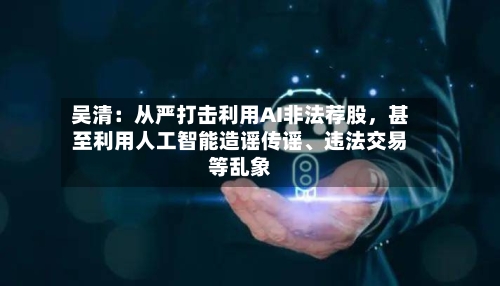 吴清：从严打击利用AI非法荐股，甚至利用人工智能造谣传谣、违法交易等乱象