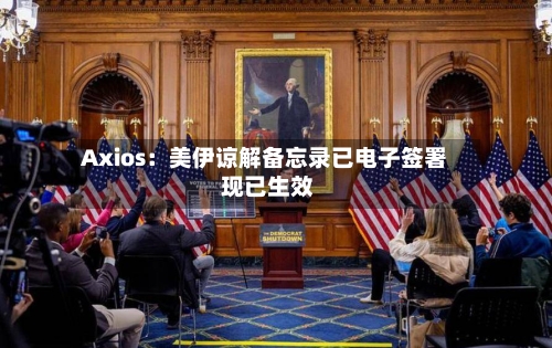 Axios:美伊谅解备忘录已电子签署 现已生效