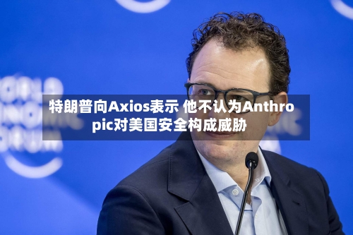 特朗普向Axios表示 他不认为Anthropic对美国安全构成威胁
