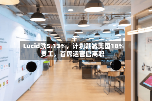 Lucid跌5.13%，计划裁减美国18%员工，首席运营官离职