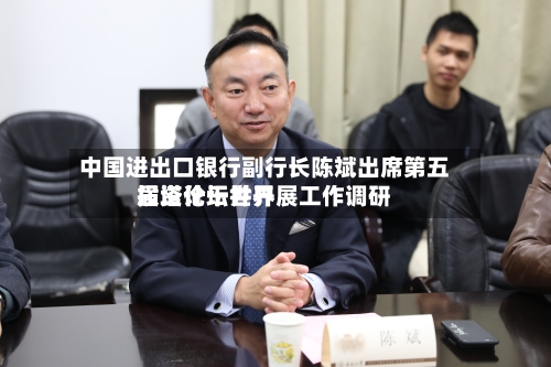 中国进出口银行副行长陈斌出席第五届塔什干世界投资论坛并开展工作调研