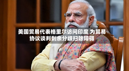 美国贸易代表格里尔访问印度 为贸易协议谈判剩余分歧扫除障碍