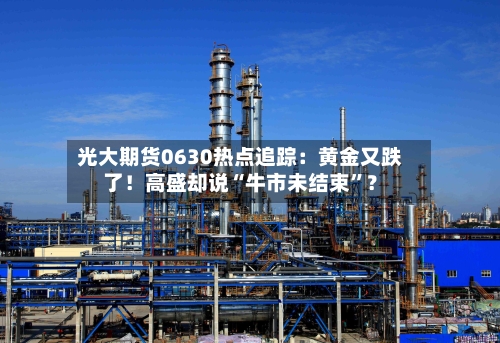 光大期货0630热点追踪：黄金又跌了！高盛却说“牛市未结束”？