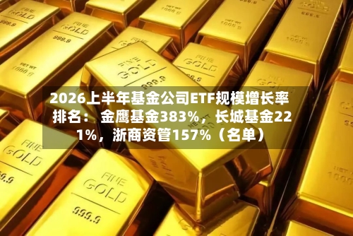 2026上半年基金公司ETF规模增长率排名： 金鹰基金383%，长城基金221%，浙商资管157%（名单）