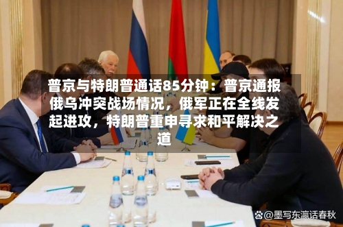 普京与特朗普通话85分钟:普京通报俄乌冲突战场情况,俄军正在全线发起进攻,特朗普重申寻求和平解决之道