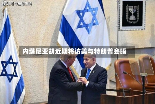 内塔尼亚胡近期将访美与特朗普会晤