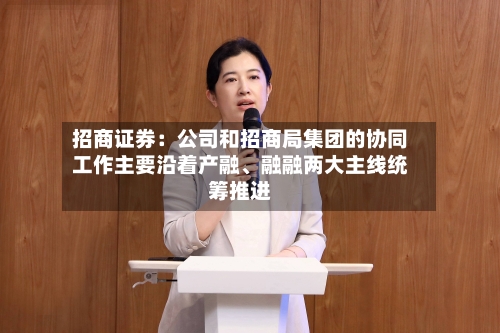 招商证券：公司和招商局集团的协同工作主要沿着产融、融融两大主线统筹推进