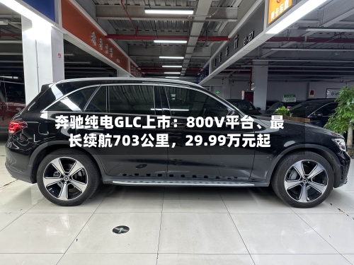 奔驰纯电GLC上市：800V平台、最长续航703公里，29.99万元起
