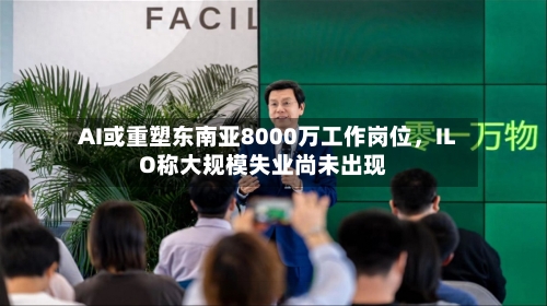 AI或重塑东南亚8000万工作岗位，ILO称大规模失业尚未出现