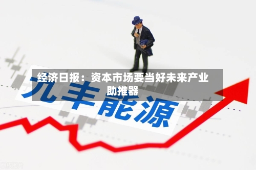 经济日报：资本市场要当好未来产业助推器