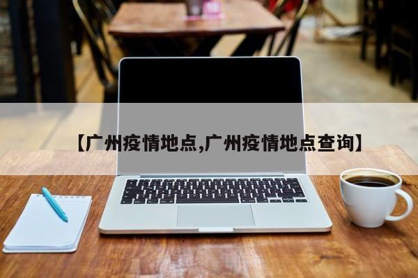 【广州疫情地点,广州疫情地点查询】