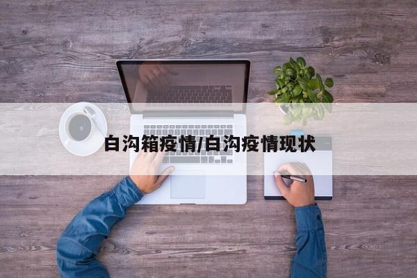 白沟箱疫情/白沟疫情现状