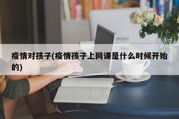 疫情对孩子(疫情孩子上网课是什么时候开始的)