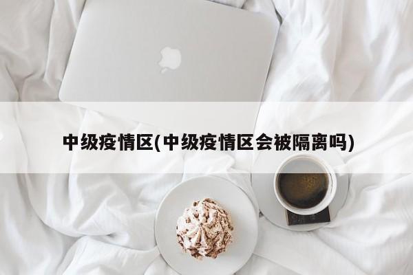 中级疫情区(中级疫情区会被隔离吗)