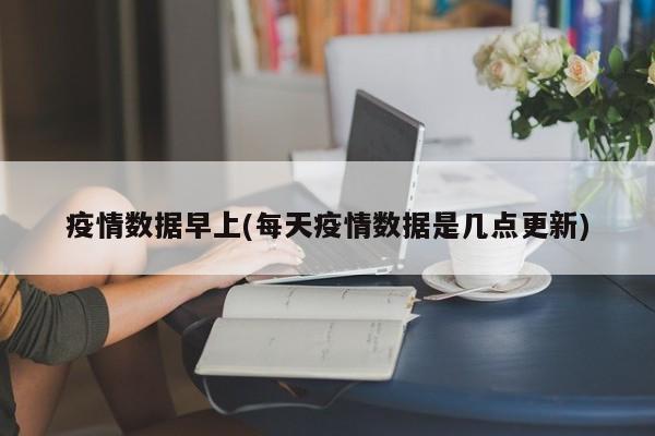 疫情数据早上(每天疫情数据是几点更新)
