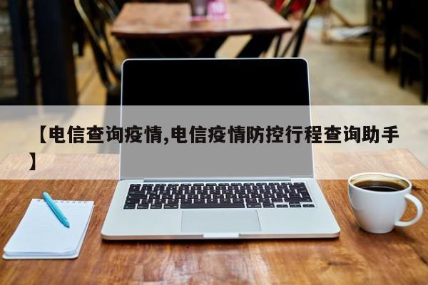 【电信查询疫情,电信疫情防控行程查询助手】