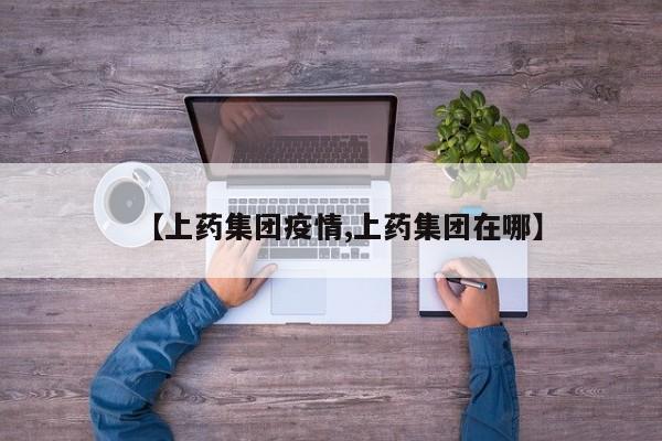 【上药集团疫情,上药集团在哪】