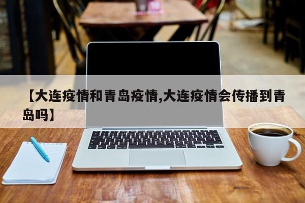 【大连疫情和青岛疫情,大连疫情会传播到青岛吗】