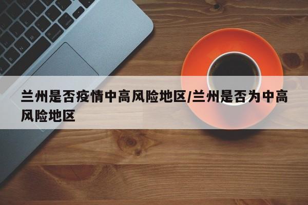 兰州是否疫情中高风险地区/兰州是否为中高风险地区
