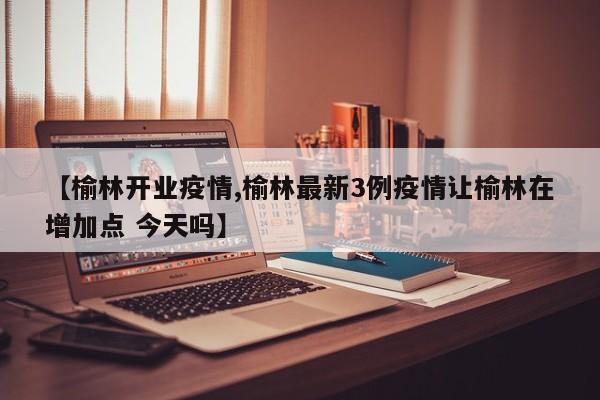 【榆林开业疫情,榆林最新3例疫情让榆林在增加点 今天吗】