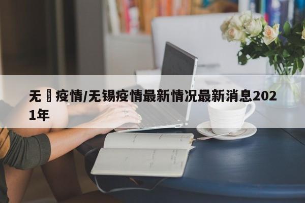 无钖疫情/无锡疫情最新情况最新消息2021年