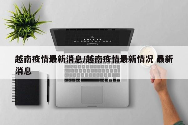 越南疫情最新消息/越南疫情最新情况 最新消息