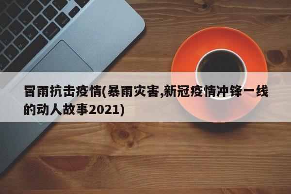冒雨抗击疫情(暴雨灾害,新冠疫情冲锋一线的动人故事2021)